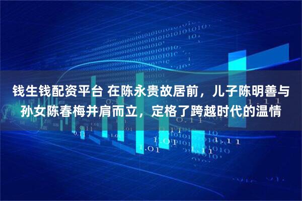 钱生钱配资平台 在陈永贵故居前，儿子陈明善与孙女陈春梅并肩而立，定格了跨越时代的温情