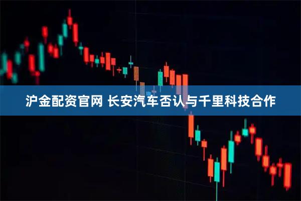 沪金配资官网 长安汽车否认与千里科技合作